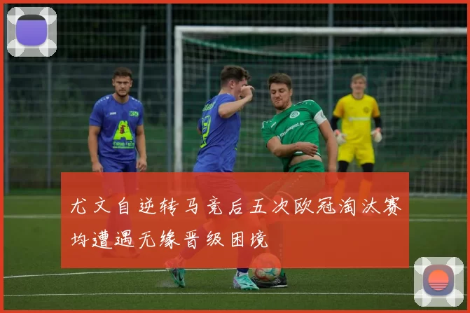 尤文自逆转马竞后五次欧冠淘汰赛均遭遇无缘晋级困境