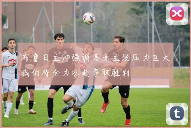 布鲁日主帅强调马竞主场压力巨大我们将全力以赴争取胜利