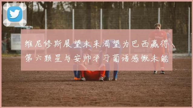 维尼修斯展望未来渴望为巴西赢得第六颗星与安帅学习葡语感慨未能与C罗共事