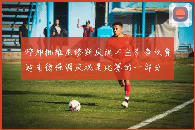 穆帅批维尼修斯庆祝不当引争议费迪南德强调庆祝是比赛的一部分