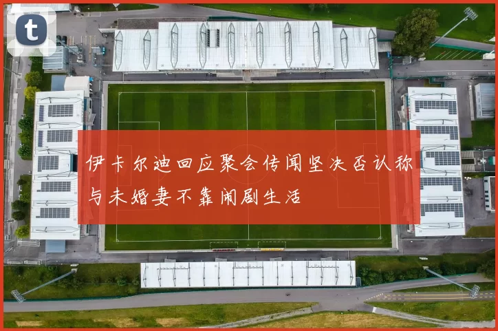 伊卡尔迪回应聚会传闻坚决否认称与未婚妻不靠闹剧生活