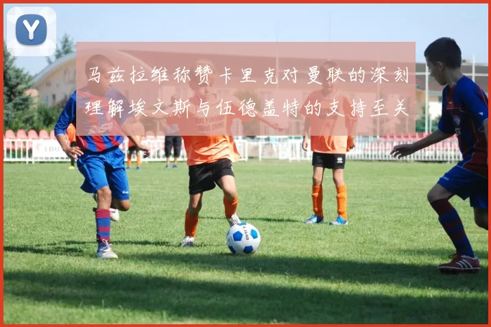马兹拉维称赞卡里克对曼联的深刻理解埃文斯与伍德盖特的支持至关重要