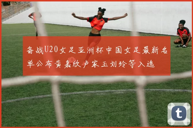 备战U20女足亚洲杯中国女足最新名单公布黄嘉欣卢家玉刘玲等入选