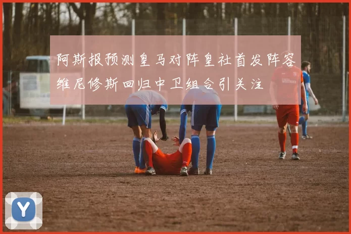 阿斯报预测皇马对阵皇社首发阵容维尼修斯回归中卫组合引关注