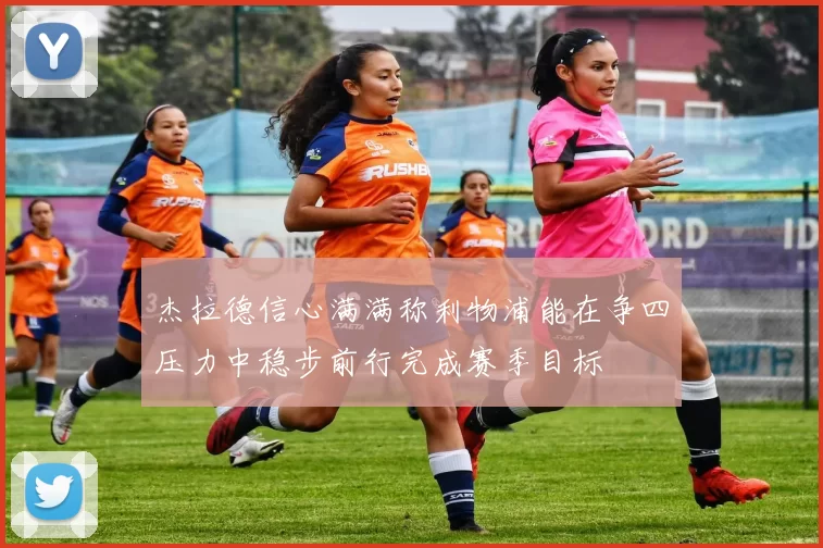 杰拉德信心满满称利物浦能在争四压力中稳步前行完成赛季目标