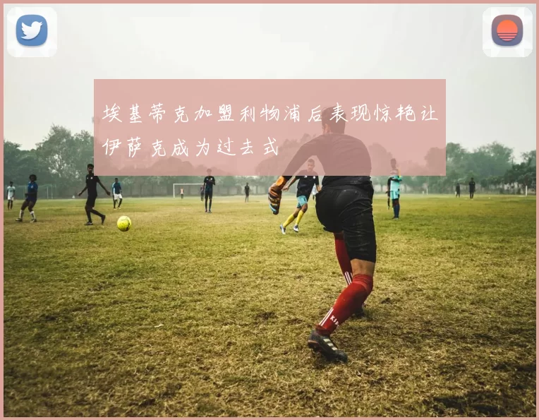 埃基蒂克加盟利物浦后表现惊艳让伊萨克成为过去式