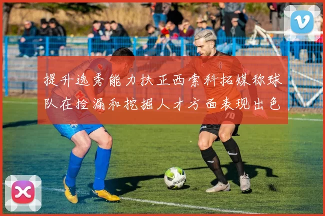 提升选秀能力扶正西索科拓媒称球队在捡漏和挖掘人才方面表现出色