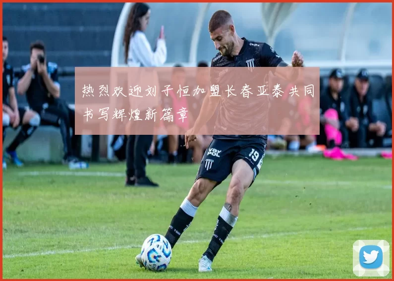 热烈欢迎刘子恒加盟长春亚泰共同书写辉煌新篇章