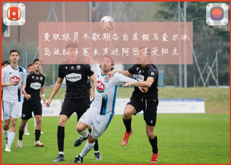 曼联球员冬歇期各自度假马奎尔冰岛放松卡塞米罗迈阿密享受阳光