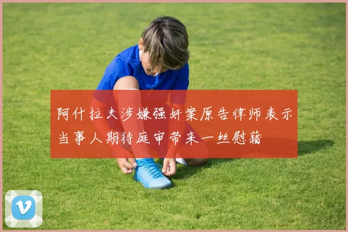 阿什拉夫涉嫌强奸案原告律师表示当事人期待庭审带来一丝慰藉