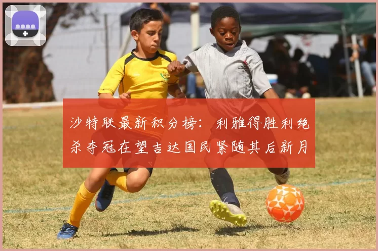 沙特联最新积分榜：利雅得胜利绝杀夺冠在望吉达国民紧随其后新月争夺激烈