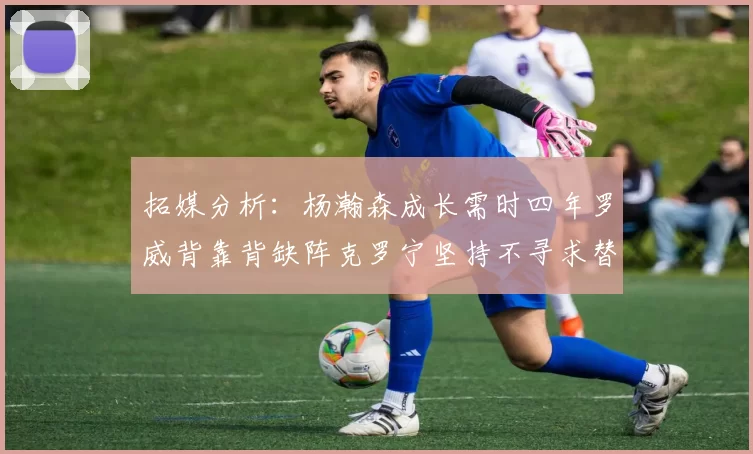 拓媒分析：杨瀚森成长需时四年罗威背靠背缺阵克罗宁坚持不寻求替补中锋