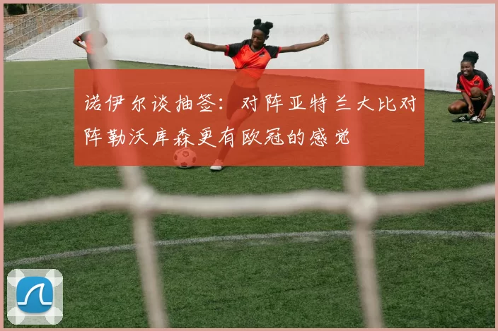 诺伊尔谈抽签：对阵亚特兰大比对阵勒沃库森更有欧冠的感觉
