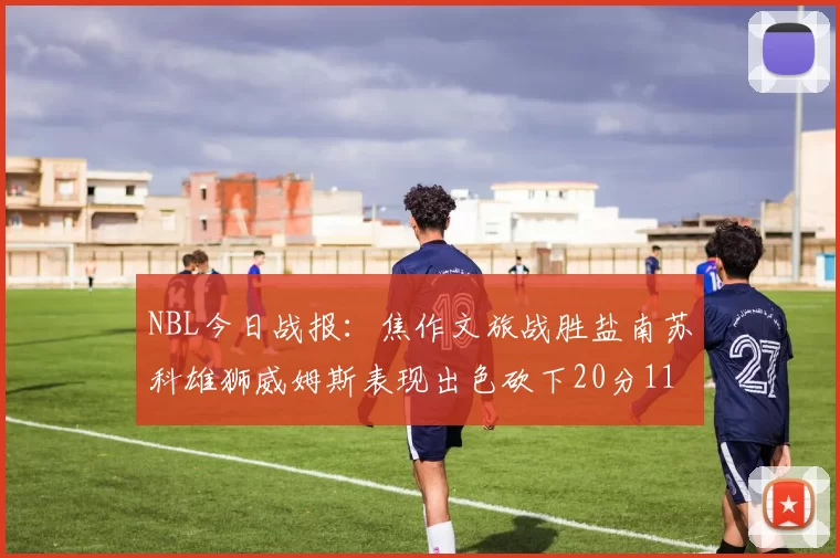 NBL今日战报：焦作文旅战胜盐南苏科雄狮威姆斯表现出色砍下20分11篮板