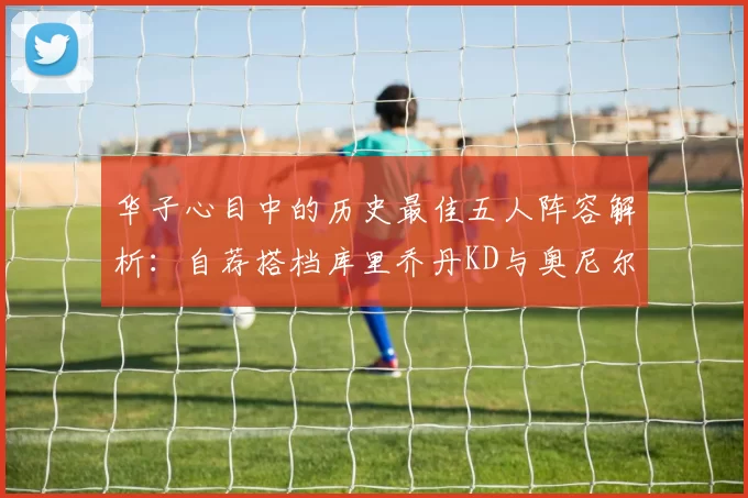 华子心目中的历史最佳五人阵容解析：自荐搭档库里乔丹KD与奥尼尔共襄盛举