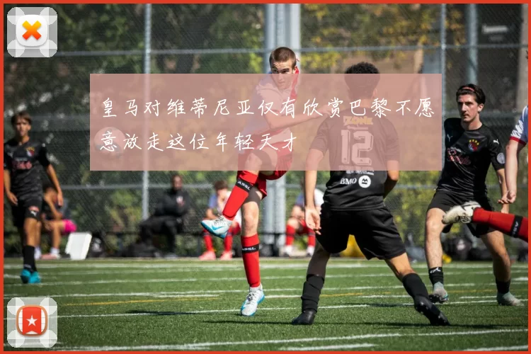 皇马对维蒂尼亚仅有欣赏巴黎不愿意放走这位年轻天才