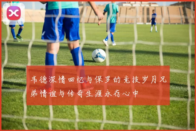 韦德深情回忆与保罗的竞技岁月兄弟情谊与传奇生涯永存心中