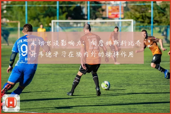 米切尔谈影响力：向詹姆斯科比乔丹韦德学习在场内外的榜样作用