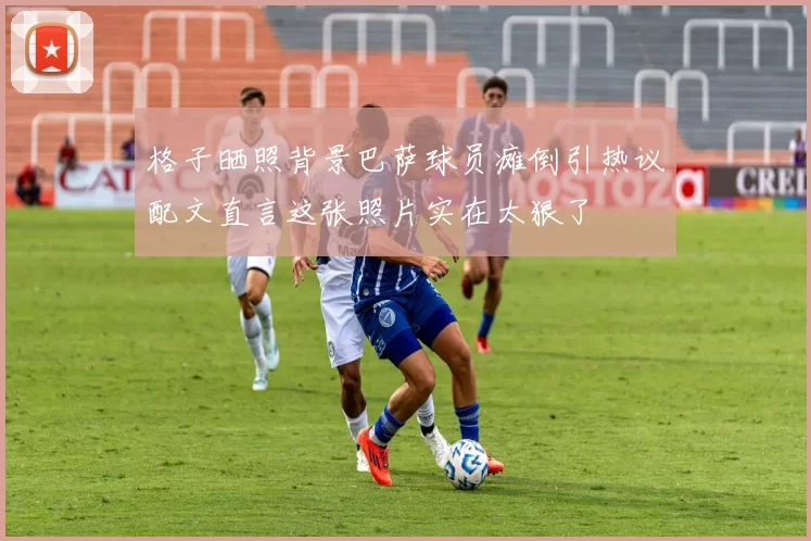 格子晒照背景巴萨球员瘫倒引热议配文直言这张照片实在太狠了