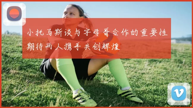 小托马斯谈与字母哥合作的重要性期待两人携手共创辉煌