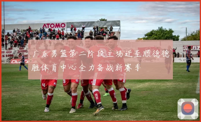 广东男篮第二阶段主场迁至顺德德胜体育中心全力备战新赛季