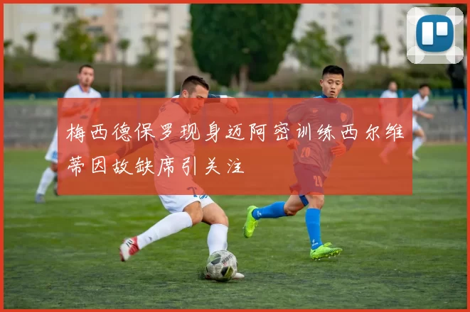 梅西德保罗现身迈阿密训练西尔维蒂因故缺席引关注