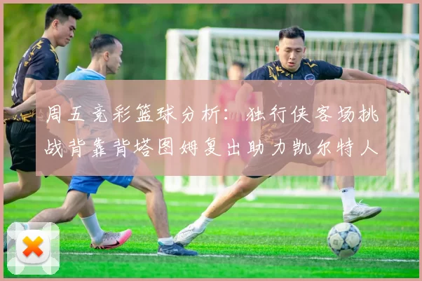 周五竞彩篮球分析：独行侠客场挑战背靠背塔图姆复出助力凯尔特人