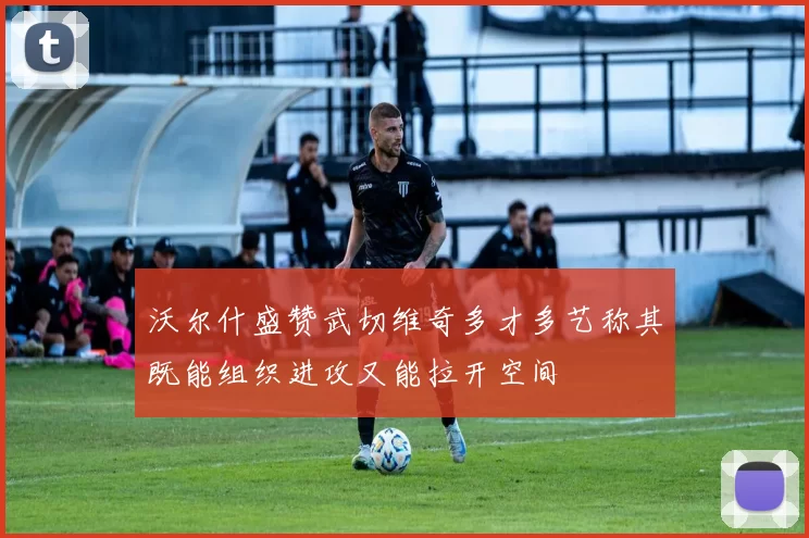 沃尔什盛赞武切维奇多才多艺称其既能组织进攻又能拉开空间