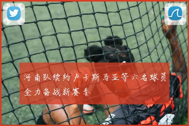 河南队续约卢卡斯马亚等六名球员全力备战新赛季